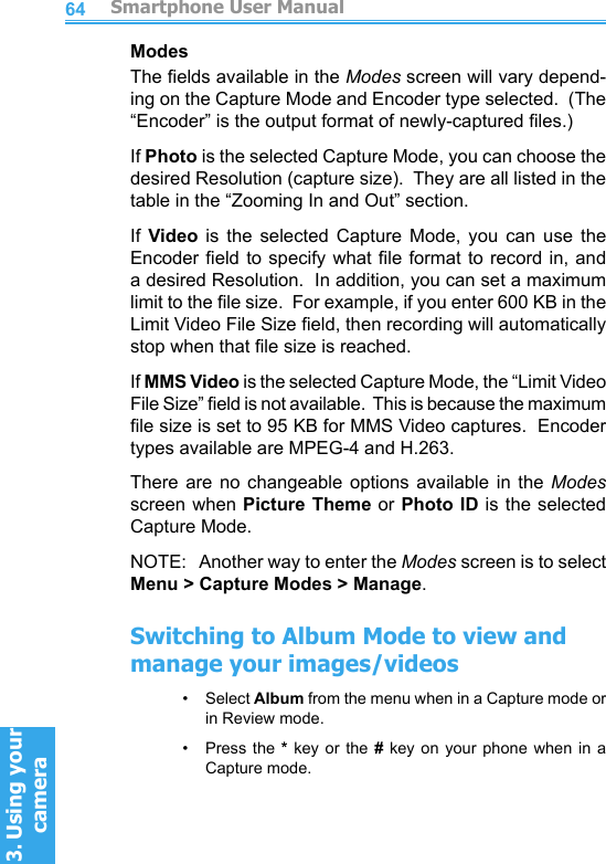          Smartphone User Manual3. Using your cameraSmartphone User Manual3. Using your camera6465ModesThe elds available in the Modes screen will vary depend-ing on the Capture Mode and Encoder type selected.  (The “Encoder” is the output format of newly-captured les.)If Photo is the selected Capture Mode, you can choose the desired Resolution (capture size).  They are all listed in the table in the “Zooming In and Out” section.If  Video  is  the  selected  Capture  Mode,  you  can  use  the Encoder eld to specify what le  format  to  record in, and a desired Resolution.  In addition, you can set a maximum limit to the le size.  For example, if you enter 600 KB in the Limit Video File Size eld, then recording will automatically stop when that le size is reached.If MMS Video is the selected Capture Mode, the “Limit Video File Size” eld is not available.  This is because the maximum le size is set to 95 KB for MMS Video captures.  Encoder types available are MPEG-4 and H.263.There  are  no  changeable  options  available  in  the  Modes screen when Picture  Theme or Photo ID is the selected Capture Mode.NOTE:   Another way to enter the Modes screen is to select Menu &gt; Capture Modes &gt; Manage.Switching to Album Mode to view and manage your images/videos•     Select Album from the menu when in a Capture mode or in Review mode.•     Press the * key or the # key  on  your  phone  when  in  a Capture mode.
