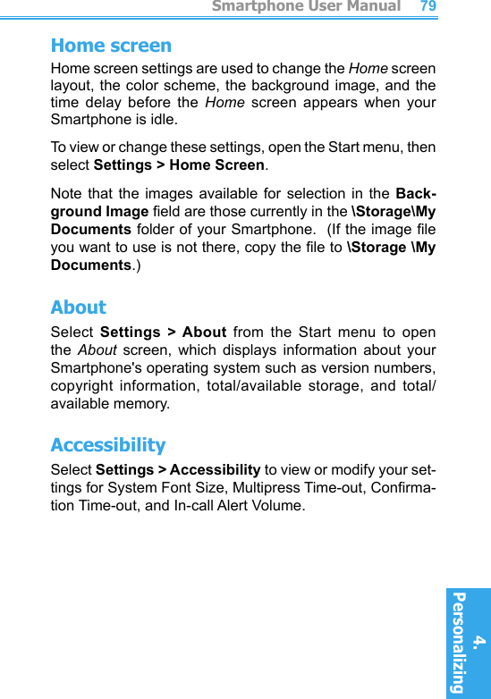          Smartphone User Manual4. Personalizing Smartphone User Manual4. Personalizing 7879Home screenHome screen settings are used to change the Home screen layout, the color scheme, the background  image, and the time  delay  before  the  Home  screen  appears  when  your Smartphone is idle.To view or change these settings, open the Start menu, then select Settings &gt; Home Screen.Note that  the  images available  for  selection in  the  Back-ground Image eld are those currently in the \Storage\My Documents folder of your Smartphone.  (If the image le you want to use is not there, copy the le to \Storage \My Documents.)AboutSelect  Settings  &gt; About  from  the  Start  menu  to  open the  About  screen,  which  displays  information  about  your Smartphone&apos;s operating system such as version numbers, copyright  information,  total/available  storage,  and  total/available memory.AccessibilitySelect Settings &gt; Accessibility to view or modify your set-tings for System Font Size, Multipress Time-out, Conrma-tion Time-out, and In-call Alert Volume.