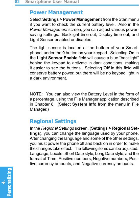          Smartphone User Manual4. Personalizing 82Power ManagementSelect Settings &gt; Power Management from the Start menu  if you want to check the current battery level.  Also in the Power Management screen, you can adjust various power-saving settings.  Backlight time-out, Display time-out, and Light Sensor enabled or disabled.The  light  sensor  is  located  at  the  bottom  of  your  Smart-phone, under the 0 button on your keypad.  Selecting On in the Light Sensor Enable eld will cause a blue “backlight” behind  the  keypad  to  activate  in  dark  conditions,  making it easier to see the buttons.  Selecting Off in this eld will conserve battery power, but there will be no keypad light in a dark environment.NOTE:   You can also view the Battery Level in the form of a percentage, using the File Manager application described in Chapter 8.  (Select System Info from the menu in File Manager.)Regional SettingsIn the Regional Settings screen, (Settings &gt; Regional Set-tings), you can change the language used by your phone.  After changing the language and some of the other settings, you must power the phone off and back on in order to make the changes take effect.  The following items can be adjusted:  Language, Locale, Short Date style, Long Date style; and the format of Time, Positive numbers, Negative numbers, Posi-tive currency amounts, and Negative currency amounts.