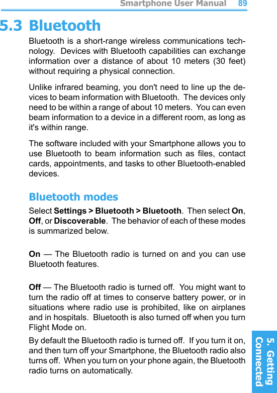          Smartphone User Manual5.  Getting ConnectedSmartphone User Manual5.  Getting Connected88895.3 BluetoothBluetooth is a short-range wireless communications tech-nology.  Devices with Bluetooth capabilities can exchange information  over  a  distance  of  about  10  meters  (30  feet) without requiring a physical connection.Unlike infrared beaming, you don&apos;t need to line up the de-vices to beam information with Bluetooth.  The devices only need to be within a range of about 10 meters.  You can even beam information to a device in a different room, as long as it&apos;s within range.The software included with your Smartphone allows you to use  Bluetooth  to  beam  information  such  as  les,  contact cards, appointments, and tasks to other Bluetooth-enabled devices.Bluetooth modesSelect Settings &gt; Bluetooth &gt; Bluetooth.  Then select On, Off, or Discoverable.  The behavior of each of these modes is summarized below.On — The  Bluetooth  radio  is  turned  on  and  you can use Bluetooth features.Off — The Bluetooth radio is turned off.  You might want to turn the radio off at times to conserve battery power, or in situations where radio use is prohibited, like on airplanes and in hospitals.  Bluetooth is also turned off when you turn Flight Mode on.By default the Bluetooth radio is turned off.  If you turn it on, and then turn off your Smartphone, the Bluetooth radio also turns off.  When you turn on your phone again, the Bluetooth radio turns on automatically.