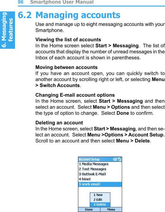 6. Messaging features         Smartphone User Manual966. Messaging featuresSmartphone User Manual 976.2 Managing accountsUse and manage up to eight messaging accounts with your Smartphone.Viewing the list of accountsIn the Home screen select Start &gt; Messaging.  The list of accounts that display the number of unread messages in the Inbox of each account is shown in parentheses.Moving between accountsIf  you  have  an  account  open,  you  can  quickly  switch  to another account by scrolling right or left, or selecting Menu &gt; Switch Accounts.Changing E-mail account optionsIn the Home screen, select Start  &gt;  Messaging  and  then select an account.  Select Menu &gt; Options and then select the type of option to change.  Select Done to conrm.Deleting an accountIn the Home screen, select Start &gt; Messaging, and then se-lect an account.  Select Menu &gt;Options &gt; Account Setup.  Scroll to an account and then select Menu &gt; Delete.