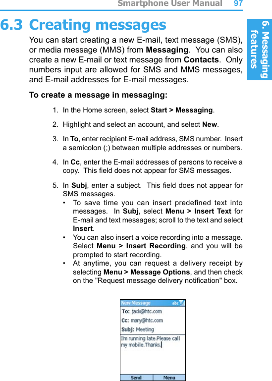 6. Messaging features         Smartphone User Manual966. Messaging featuresSmartphone User Manual 976.3 Creating messagesYou can start creating a new E-mail, text message (SMS), or media message (MMS) from Messaging.  You can also create a new E-mail or text message from Contacts.  Only numbers input are allowed for SMS and MMS messages, and E-mail addresses for E-mail messages.To create a message in messaging:1.  In the Home screen, select Start &gt; Messaging.2.  Highlight and select an account, and select New.3.  In To, enter recipient E-mail address, SMS number.  Insert a semicolon (;) between multiple addresses or numbers.4.  In Cc, enter the E-mail addresses of persons to receive a copy.  This eld does not appear for SMS messages.5.  In Subj, enter a subject.  This eld does not appear for SMS messages.•   To  save  time  you  can  insert  predefined  text  into messages.    In  Subj,  select  Menu  &gt;  Insert  Text  for E-mail and text messages; scroll to the text and select Insert.•   You can also insert a voice recording into a message.  Select  Menu  &gt;  Insert  Recording,  and  you  will  be prompted to start recording.•   At anytime,  you  can  request  a  delivery  receipt  by  selecting Menu &gt; Message Options, and then check on the &quot;Request message delivery notication&quot; box.