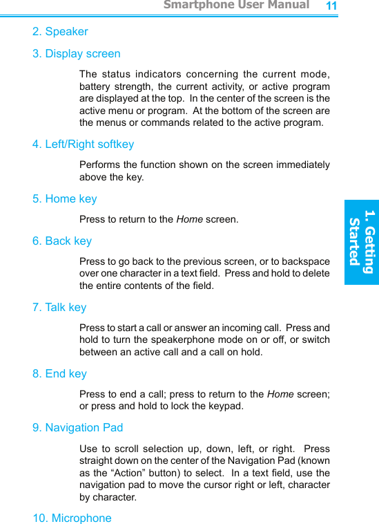 10112. Speaker3. Display screen    The  status  indicators  concerning  the  current  mode, battery  strength,  the  current  activity,  or  active  program are displayed at the top.  In the center of the screen is the active menu or program.  At the bottom of the screen are  the menus or commands related to the active program.4. Left/Right softkey    Performs the function shown on the screen immediately above the key.5. Home key    Press to return to the Home screen.6. Back key    Press to go back to the previous screen, or to backspace over one character in a text eld.  Press and hold to delete the entire contents of the eld.7. Talk key    Press to start a call or answer an incoming call.  Press and hold to turn the speakerphone mode on or off, or switch between an active call and a call on hold.8. End key    Press to end a call; press to return to the Home screen; or press and hold to lock the keypad. 9. Navigation Pad    Use  to  scroll  selection  up,  down,  left,  or  right.    Press straight down on the center of the Navigation Pad (known as the “Action” button) to select.  In a text eld, use the navigation pad to move the cursor right or left, character by character.10. Microphone         Smartphone User Manual1. Getting StartedSmartphone User Manual1. Getting Started
