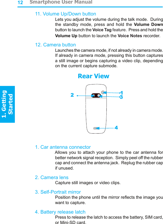 121311. Volume Up/Down button    Lets you adjust the volume during the talk mode.  During the  standby  mode,  press  and  hold  the  Volume  Down button to launch the Voice Tag feature.  Press and hold the Volume Up button to launch the Voice Notes recorder.12. Camera button    Launches the camera mode, if not already in camera mode.  If already in camera mode, pressing this button captures a still image or begins capturing a video clip, depending on the current capture submode.                        Rear View1. Car antenna connector    Allows you to  attach  your  phone to the car antenna  for better network signal reception.  Simply peel off the rubber cap and connect the antenna jack.  Replug the rubber cap if unused.2. Camera lens    Capture still images or video clips.3. Self-Portrait mirror    Position the phone until the mirror reects the image you want to capture.4. Battery release latch    Press to release the latch to access the battery, SIM card, or Mini-SD card.1234         Smartphone User Manual1. Getting StartedSmartphone User Manual1. Getting Started