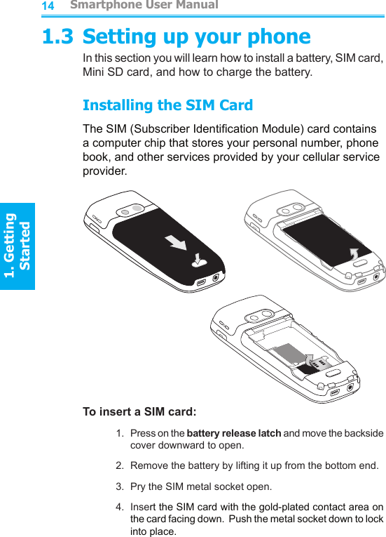 14151.3 Setting up your phoneIn this section you will learn how to install a battery, SIM card, Mini SD card, and how to charge the battery.Installing the SIM CardThe SIM (Subscriber Identication Module) card contains a computer chip that stores your personal number, phone book, and other services provided by your cellular service provider.To insert a SIM card:1.  Press on the battery release latch and move the backside cover downward to open.2.  Remove the battery by lifting it up from the bottom end.3.  Pry the SIM metal socket open.4.  Insert the SIM card with the gold-plated contact area on the card facing down.  Push the metal socket down to lock into place.         Smartphone User Manual1. Getting StartedSmartphone User Manual1. Getting Started