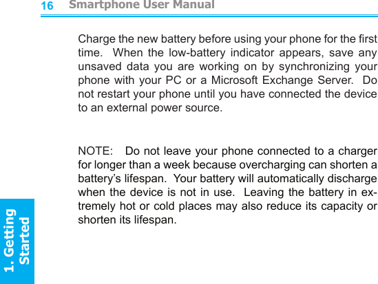 1617Charge the new battery before using your phone for the rst time.    When  the  low-battery  indicator  appears,  save  any unsaved  data  you  are  working  on  by  synchronizing  your phone with your PC or a Microsoft Exchange Server.  Do not restart your phone until you have connected the device to an external power source.NOTE:   Do not leave your phone connected to a charger for longer than a week because overcharging can shorten a battery’s lifespan.  Your battery will automatically discharge when the device is not in use.   Leaving  the  battery in ex-tremely hot or cold places may also reduce its capacity or shorten its lifespan.         Smartphone User Manual1. Getting StartedSmartphone User Manual1. Getting Started