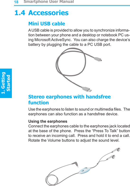 18191.4 AccessoriesMini USB cableA USB cable is provided to allow you to synchronize informa-tion between your phone and a desktop or notebook PC us-ing Microsoft ActiveSync.  You can also charge the device’s battery by plugging the cable to a PC USB port.Stereo earphones with handsfree functionUse the earphones to listen to sound or multimedia les.  The earphones can also function as a handsfree device.Using the earphonesConnect the earphones cable to the earphones jack located at the base of the phone.  Press the “Press To Talk” button to receive an incoming call.  Press and hold it to end a call.  Rotate the Volume buttons to adjust the sound level.         Smartphone User Manual1. Getting StartedSmartphone User Manual1. Getting Started