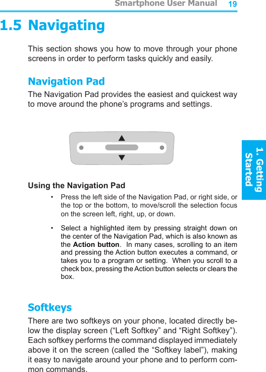 18191.5 NavigatingThis section shows you how to move through your phone screens in order to perform tasks quickly and easily. Navigation PadThe Navigation Pad provides the easiest and quickest way to move around the phone’s programs and settings.Using the Navigation Pad•     Press the left side of the Navigation Pad, or right side, or the top or the bottom, to move/scroll the selection focus  on the screen left, right, up, or down.•     Select  a  highlighted  item  by  pressing  straight  down  on the center of the Navigation Pad, which is also known as the Action button.  In many cases, scrolling to an item and pressing the Action button executes a command, or takes you to a program or setting.  When you scroll to a check box, pressing the Action button selects or clears the box.SoftkeysThere are two softkeys on your phone, located directly be-low the display screen (“Left Softkey” and “Right Softkey”).  Each softkey performs the command displayed immediately above it on the screen (called the “Softkey label”), making it easy to navigate around your phone and to perform com-mon commands.         Smartphone User Manual1. Getting StartedSmartphone User Manual1. Getting Started