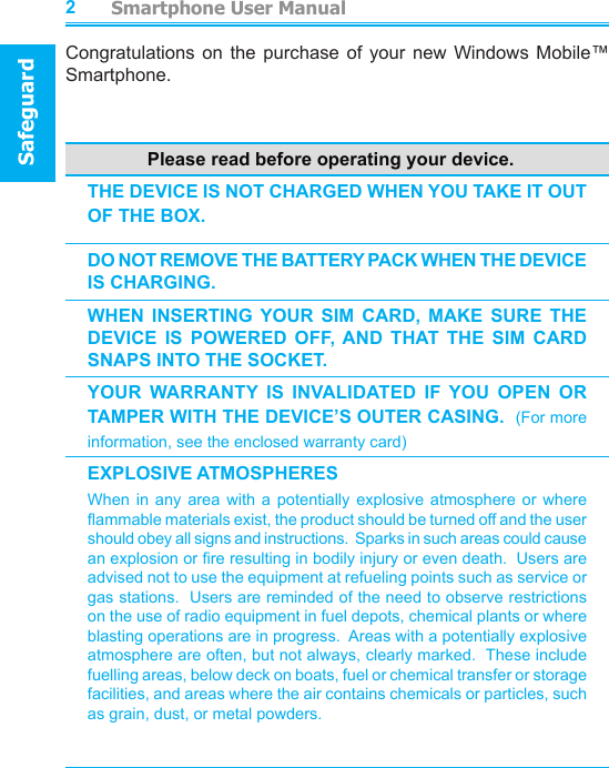          Smartphone User ManualSafeguardSmartphone User ManualContents23Congratulations  on the  purchase  of  your  new  Windows  Mobile™ Smartphone.Please read before operating your device.THE DEVICE IS NOT CHARGED WHEN YOU TAKE IT OUT OF THE BOX.DO NOT REMOVE THE BATTERY PACK WHEN THE DEVICE IS CHARGING. WHEN  INSERTING  YOUR  SIM  CARD,  MAKE  SURE  THE DEVICE  IS  POWERED  OFF, AND  THAT  THE  SIM  CARD SNAPS INTO THE SOCKET.YOUR  WARRANTY  IS  INVALIDATED  IF  YOU  OPEN  OR TAMPER WITH THE DEVICE’S OUTER CASING.  (For more information, see the enclosed warranty card)EXPLOSIVE ATMOSPHERESWhen  in  any  area  with  a  potentially  explosive  atmosphere  or  where ammable materials exist, the product should be turned off and the user should obey all signs and instructions.  Sparks in such areas could cause an explosion or re resulting in bodily injury or even death.  Users are advised not to use the equipment at refueling points such as service or gas stations.  Users are reminded of the need to observe restrictions on the use of radio equipment in fuel depots, chemical plants or where blasting operations are in progress.  Areas with a potentially explosive atmosphere are often, but not always, clearly marked.  These include fuelling areas, below deck on boats, fuel or chemical transfer or storage facilities, and areas where the air contains chemicals or particles, such as grain, dust, or metal powders.