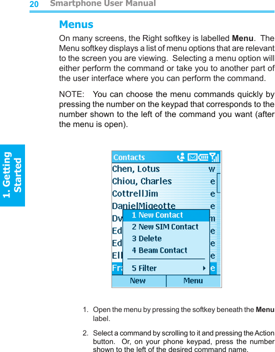 2021MenusOn many screens, the Right softkey is labelled Menu.  The Menu softkey displays a list of menu options that are relevant to the screen you are viewing.  Selecting a menu option will either perform the command or take you to another part of the user interface where you can perform the command.NOTE:   You can choose the menu commands quickly by pressing the number on the keypad that corresponds to the number shown to the left of the command you want (after the menu is open).1.  Open the menu by pressing the softkey beneath the Menu label.2.  Select a command by scrolling to it and pressing the Action button.    Or,  on  your  phone  keypad,  press  the  number shown to the left of the desired command name.         Smartphone User Manual1. Getting StartedSmartphone User Manual1. Getting Started