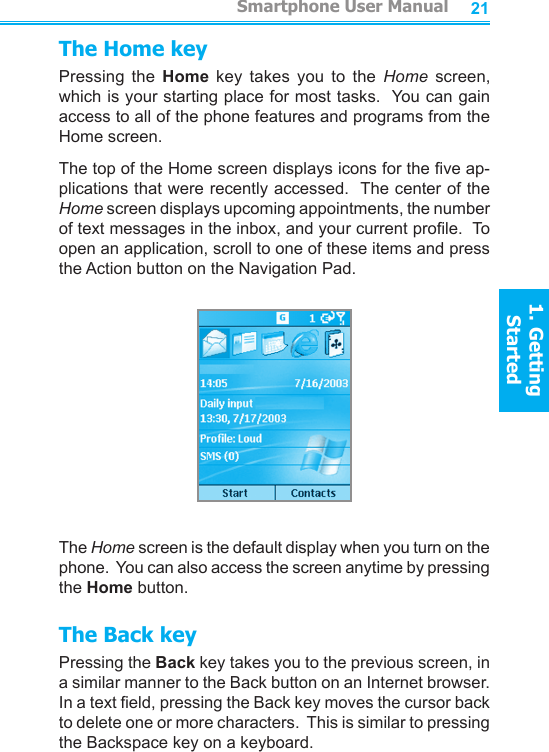 2021The Home keyPressing  the  Home  key  takes  you  to  the  Home  screen, which is your starting place for most tasks.  You can gain access to all of the phone features and programs from the Home screen.The top of the Home screen displays icons for the ve ap-plications that were recently accessed.  The center of the Home screen displays upcoming appointments, the number of text messages in the inbox, and your current prole.  To open an application, scroll to one of these items and press the Action button on the Navigation Pad.The Home screen is the default display when you turn on the phone.  You can also access the screen anytime by pressing the Home button.The Back keyPressing the Back key takes you to the previous screen, in a similar manner to the Back button on an Internet browser.  In a text eld, pressing the Back key moves the cursor back to delete one or more characters.  This is similar to pressing the Backspace key on a keyboard.         Smartphone User Manual1. Getting StartedSmartphone User Manual1. Getting Started