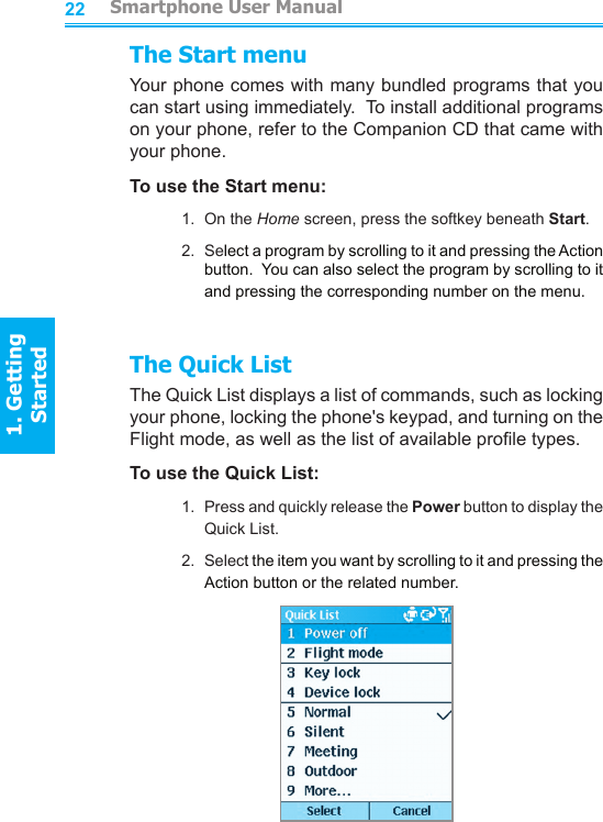 2223The Start menuYour phone comes with many bundled programs that you can start using immediately.  To install additional programs on your phone, refer to the Companion CD that came with your phone.To use the Start menu:1.  On the Home screen, press the softkey beneath Start.2.  Select a program by scrolling to it and pressing the Action button.  You can also select the program by scrolling to it and pressing the corresponding number on the menu.The Quick ListThe Quick List displays a list of commands, such as locking your phone, locking the phone&apos;s keypad, and turning on the Flight mode, as well as the list of available prole types.To use the Quick List:1.  Press and quickly release the Power button to display the Quick List.2.  Select the item you want by scrolling to it and pressing the Action button or the related number.         Smartphone User Manual1. Getting StartedSmartphone User Manual1. Getting Started