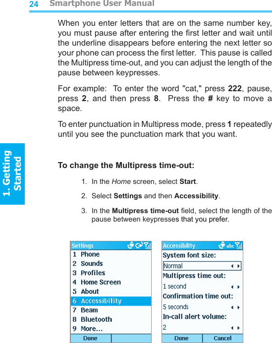 2425When you enter letters that are on the same number key, you must pause after entering the rst letter and wait until the underline disappears before entering the next letter so your phone can process the rst letter.  This pause is called the Multipress time-out, and you can adjust the length of the pause between keypresses.For example:  To enter the word &quot;cat,&quot; press 222, pause, press  2,  and  then  press  8.    Press  the  #  key  to  move  a space.To enter punctuation in Multipress mode, press 1 repeatedly until you see the punctuation mark that you want.To change the Multipress time-out:1.  In the Home screen, select Start.2.  Select Settings and then Accessibility.3.  In the Multipress time-out eld, select the length of the pause between keypresses that you prefer.                             Smartphone User Manual1. Getting StartedSmartphone User Manual1. Getting Started