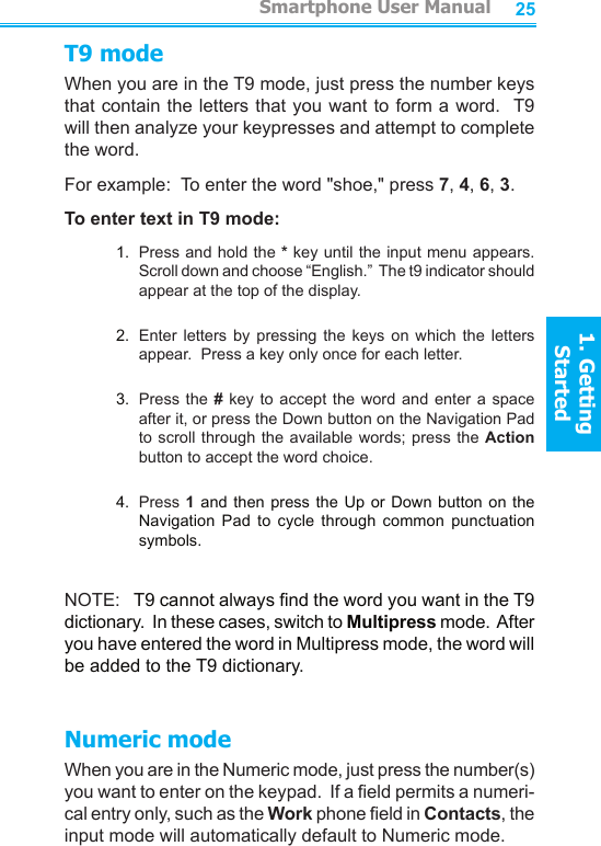 2425T9 modeWhen you are in the T9 mode, just press the number keys that contain the letters that you want to form a word.  T9 will then analyze your keypresses and attempt to complete the word.For example:  To enter the word &quot;shoe,&quot; press 7, 4, 6, 3.To enter text in T9 mode:1.  Press and hold the * key until the input menu appears.  Scroll down and choose “English.”  The t9 indicator should appear at the top of the display.2.  Enter  letters  by  pressing  the  keys  on  which  the  letters appear.  Press a key only once for each letter.3.  Press the # key  to  accept  the word and enter a  space after it, or press the Down button on the Navigation Pad to scroll through  the available words; press  the Action button to accept the word choice.4.  Press 1 and then  press  the  Up or Down button on  the Navigation  Pad  to  cycle  through  common  punctuation symbols.NOTE:   T9 cannot always nd the word you want in the T9 dictionary.  In these cases, switch to Multipress mode.  After you have entered the word in Multipress mode, the word will be added to the T9 dictionary.Numeric modeWhen you are in the Numeric mode, just press the number(s) you want to enter on the keypad.  If a eld permits a numeri-cal entry only, such as the Work phone eld in Contacts, the input mode will automatically default to Numeric mode.         Smartphone User Manual1. Getting StartedSmartphone User Manual1. Getting Started