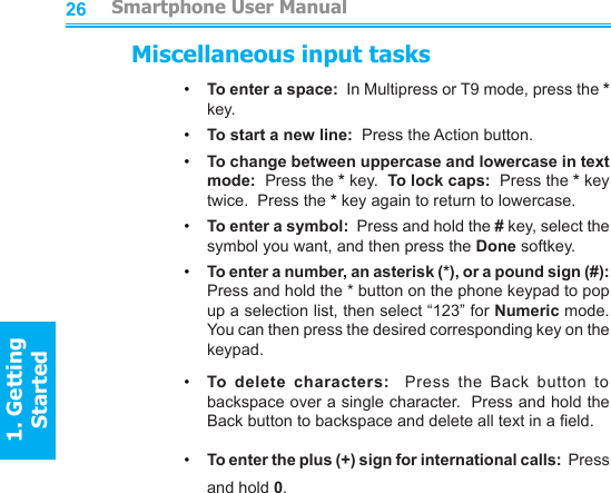 2627Miscellaneous input tasks•     To enter a space:  In Multipress or T9 mode, press the * key.•     To start a new line:  Press the Action button.•     To change between uppercase and lowercase in text mode:  Press the * key.  To lock caps:  Press the * key twice.  Press the * key again to return to lowercase.•     To enter a symbol:  Press and hold the # key, select the symbol you want, and then press the Done softkey.•     To enter a number, an asterisk (*), or a pound sign (#): Press and hold the * button on the phone keypad to pop up a selection list, then select “123” for Numeric mode.  You can then press the desired corresponding key on the keypad.•     To  delete  characters:    Press  the  Back  button  to backspace over a single character.  Press and hold the Back button to backspace and delete all text in a eld.•     To enter the plus (+) sign for international calls:  Press and hold 0.         Smartphone User Manual1. Getting StartedSmartphone User Manual1. Getting Started