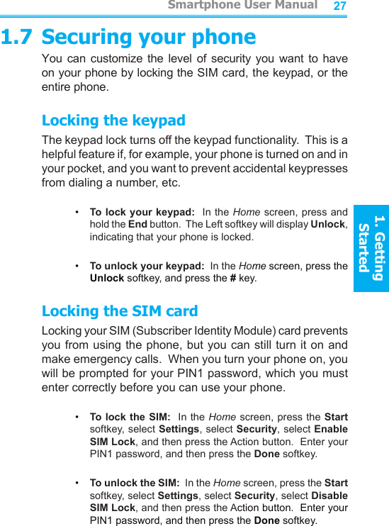 26271.7 Securing your phoneYou can  customize the level of  security you want  to  have on your phone by locking the SIM card, the keypad, or the entire phone.Locking the keypadThe keypad lock turns off the keypad functionality.  This is a helpful feature if, for example, your phone is turned on and in your pocket, and you want to prevent accidental keypresses from dialing a number, etc.•     To lock your keypad:  In the Home screen, press and hold the End button.  The Left softkey will display Unlock, indicating that your phone is locked.•     To unlock your keypad:  In the Home screen, press the Unlock softkey, and press the # key.Locking the SIM cardLocking your SIM (Subscriber Identity Module) card prevents you from using the phone, but you can still turn it on and make emergency calls.  When you turn your phone on, you will be prompted for your PIN1 password, which you must enter correctly before you can use your phone.•     To lock the SIM:  In the Home screen, press the Start softkey, select Settings, select Security, select Enable SIM Lock, and then press the Action button.  Enter your PIN1 password, and then press the Done softkey.•     To unlock the SIM:  In the Home screen, press the Start softkey, select Settings, select Security, select Disable SIM Lock, and then press the Action button.  Enter your PIN1 password, and then press the Done softkey.         Smartphone User Manual1. Getting StartedSmartphone User Manual1. Getting Started