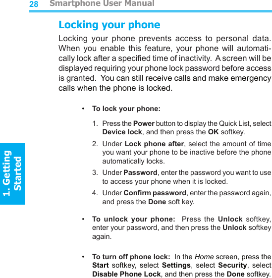 28Locking your phoneLocking  your  phone  prevents  access  to  personal  data.  When  you  enable  this  feature,  your  phone  will  automati-cally lock after a specied time of inactivity.  A screen will be displayed requiring your phone lock password before access is granted.  You can still receive calls and make emergency calls when the phone is locked.•     To lock your phone:1.   Press the Power button to display the Quick List, select Device lock, and then press the OK softkey.2.   Under Lock phone after, select the amount of time you want your phone to be inactive before the phone automatically locks.3.   Under Password, enter the password you want to use to access your phone when it is locked.4.   Under Conrm password, enter the password again, and press the Done soft key.•     To  unlock  your  phone:    Press  the  Unlock  softkey, enter your password, and then press the Unlock softkey again.•     To turn off phone lock:  In the Home screen, press the Start  softkey,  select  Settings,  select  Security,  select Disable Phone Lock, and then press the Done softkey.         Smartphone User Manual1. Getting Started