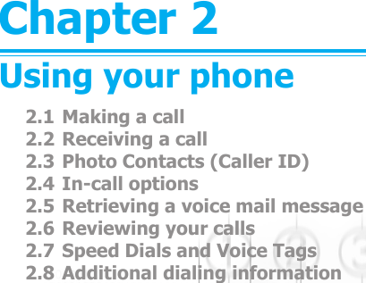 Chapter 2Using your phone2.1 Making a call2.2 Receiving a call2.3 Photo Contacts (Caller ID)2.4 In-call options2.5 Retrieving a voice mail message2.6 Reviewing your calls2.7 Speed Dials and Voice Tags2.8 Additional dialing information