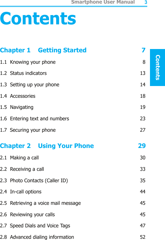          Smartphone User ManualSafeguardSmartphone User ManualContents23ContentsChapter 1    Getting Started                              71.1  Knowing your phone  81.2  Status indicators  131.3  Setting up your phone  141.4  Accessories   181.5  Navigating    191.6  Entering text and numbers  231.7  Securing your phone  27Chapter 2    Using Your Phone                        292.1  Making a call  302.2  Receiving a call  332.3  Photo Contacts (Caller ID)  352.4  In-call options  442.5  Retrieving a voice mail message  452.6  Reviewing your calls  452.7  Speed Dials and Voice Tags  472.8  Advanced dialing information  52