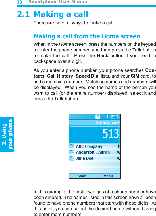          Smartphone User Manual2. Using  your phoneSmartphone User Manual2. Using  your phone30312.1 Making a callThere are several ways to make a call.Making a call from the Home screenWhen in the Home screen, press the numbers on the keypad to enter the phone number, and then press the Talk button to  make  the  call.    Press  the  Back  button  if  you  need  to backspace over a digit.As you enter a phone number, your phone searches Con-tacts, Call History, Speed Dial lists, and your SIM card, to nd a matching number.  Matching names and numbers will be displayed.  When you see the name of the person you want to call (or the entire number) displayed, select it and press the Talk button.In this example, the rst few digits of a phone number have been entered.  The names listed in this screen have all been found to have phone numbers that start with these digits.  At this point, you can select the desired name without having to enter more numbers.