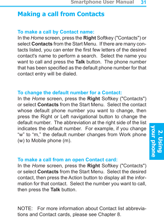          Smartphone User Manual2. Using  your phoneSmartphone User Manual2. Using  your phone3031Making a call from ContactsTo make a call by Contact name:In the Home screen, press the Right Softkey (&quot;Contacts&quot;) or select Contacts from the Start Menu.  If there are many con-tacts listed, you can enter the rst few letters of the desired contact&apos;s name to perform a search.  Select the name you want to call and press the Talk button.  The phone number that has been specied as the default phone number for that contact entry will be dialed.To change the default number for a Contact:In the Home screen, press the Right Softkey (&quot;Contacts&quot;) or select Contacts from the Start Menu.  Select the contact whose  default  phone  number  you  want  to  change,  then press the  Right  or Left  navigational  button to  change  the default number.  The abbreviation at the right side of the list indicates the default number.  For example, if you change “w” to “m,” the default number changes from Work phone (w) to Mobile phone (m).To make a call from an open Contact card:In the Home screen, press the Right Softkey (&quot;Contacts&quot;) or select Contacts from the Start Menu.  Select the desired contact, then press the Action button to display all the infor-mation for that contact.  Select the number you want to call, then press the Talk button.NOTE:   For more information about Contact list abbrevia-tions and Contact cards, please see Chapter 8.