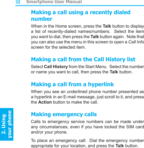          Smartphone User Manual2. Using  your phoneSmartphone User Manual2. Using  your phone3233Making a call using a recently dialed numberWhen in the Home screen, press the Talk button to display a  list  of  recently-dialed  names/numbers.    Select  the  item you want to dial, then press the Talk button again.  Note that you can also use the menu in this screen to open a Call Info screen for the selected item.Making a call from the Call History listSelect Call History from the Start Menu.  Select the number or name you want to call, then press the Talk button.Making a call from a hyperlinkWhen you see an underlined phone number presented as a hyperlink in an E-mail message, just scroll to it, and press the Action button to make the call.Making emergency callsCalls to emergency service numbers can be made under any circumstances, even if you have locked the SIM card and/or your phone.To place an emergency call:  Dial the emergency number appropriate for your location, and press the Talk button.