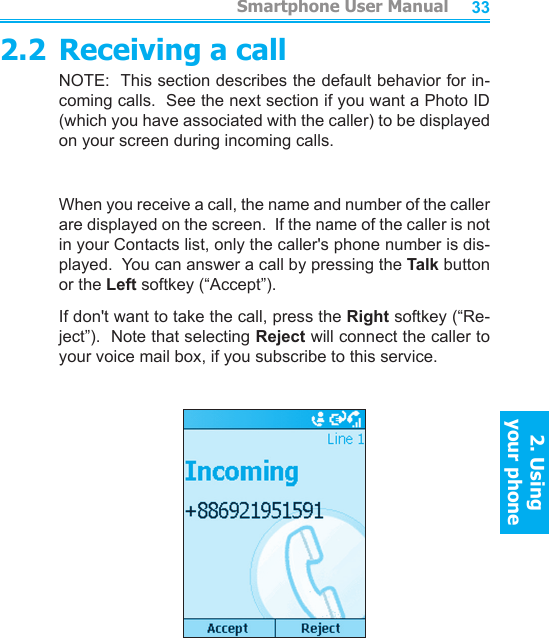          Smartphone User Manual2. Using  your phoneSmartphone User Manual2. Using  your phone32332.2 Receiving a callNOTE:  This section describes the default behavior for in-coming calls.  See the next section if you want a Photo ID (which you have associated with the caller) to be displayed on your screen during incoming calls.When you receive a call, the name and number of the caller are displayed on the screen.  If the name of the caller is not in your Contacts list, only the caller&apos;s phone number is dis-played.  You can answer a call by pressing the Talk button or the Left softkey (“Accept”).If don&apos;t want to take the call, press the Right softkey (“Re-ject”).  Note that selecting Reject will connect the caller to your voice mail box, if you subscribe to this service.