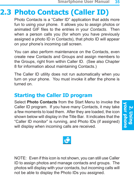          Smartphone User Manual2. Using  your phoneSmartphone User Manual2. Using  your phone34352.3 Photo Contacts (Caller ID)Photo Contacts is a “Caller ID” application that adds more fun to using your phone.  It allows you to assign photos or animated GIF les  to  the  entries in  your  Contacts.   Then when  a  person  calls  you  (for  whom  you  have  previously assigned a photo ID in Contacts), that photo ID will appear on your phone’s incoming call screen.You can also perform maintenance on the Contacts, even create new Contacts and Groups and assign members to the Groups, right from within Caller ID.  (See also Chapter 8 for information about maintaining Contacts.)The Caller ID utility does not run automatically when you turn on your phone.  You must invoke it after the phone is turned on.Starting the Caller ID programSelect Photo Contacts from the Start Menu to invoke the Caller ID program.  If you have many Contacts, it may take a few moments to load them.  After they are loaded, the icon shown below will display in the Title Bar.  It indicates that the “Caller ID monitor” is running, and Photo IDs (if assigned) will display when incoming calls are received.NOTE:   Even if this icon is not shown, you can still use Caller ID to assign photos and manage contacts and groups.  The photos will display with your contacts, but incoming calls will not be able to display the Photo IDs you assigned.