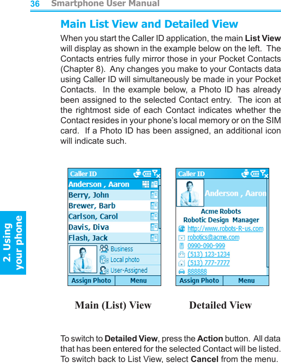          Smartphone User Manual2. Using  your phoneSmartphone User Manual2. Using  your phone3637Main List View and Detailed ViewWhen you start the Caller ID application, the main List View will display as shown in the example below on the left.  The Contacts entries fully mirror those in your Pocket Contacts (Chapter 8).  Any changes you make to your Contacts data using Caller ID will simultaneously be made in your Pocket Contacts.  In the example below, a  Photo ID has already been assigned to the selected Contact entry.  The icon at the  rightmost  side  of  each  Contact  indicates  whether  the Contact resides in your phone’s local memory or on the SIM card.  If a Photo ID has been assigned, an additional icon will indicate such.                Main (List) View              Detailed ViewTo switch to Detailed View, press the Action button.  All data that has been entered for the selected Contact will be listed.  To switch back to List View, select Cancel from the menu.