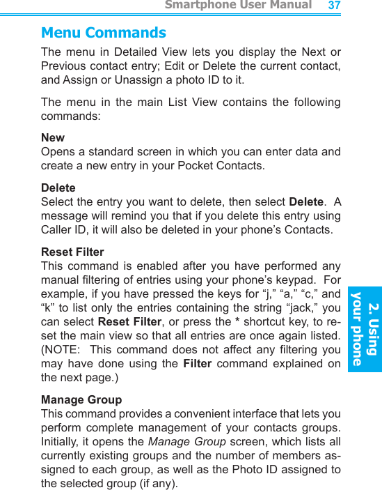          Smartphone User Manual2. Using  your phoneSmartphone User Manual2. Using  your phone3637Menu CommandsThe  menu  in  Detailed  View  lets  you  display  the  Next  or Previous contact entry; Edit or Delete the current contact, and Assign or Unassign a photo ID to it.The  menu  in  the  main  List  View  contains  the  following commands:NewOpens a standard screen in which you can enter data and create a new entry in your Pocket Contacts.DeleteSelect the entry you want to delete, then select Delete.  A message will remind you that if you delete this entry using Caller ID, it will also be deleted in your phone’s Contacts.Reset FilterThis  command  is  enabled  after  you  have  performed  any manual ltering of entries using your phone’s keypad.  For example, if you have pressed the keys for “j,” “a,” “c,” and “k” to list only the entries containing the string  “jack,” you can select Reset Filter, or press the * shortcut key, to re-set the main view so that all entries are once again listed.  (NOTE:    This  command  does  not  affect  any  ltering  you may  have  done  using  the  Filter  command  explained  on the next page.)Manage GroupThis command provides a convenient interface that lets you perform  complete  management  of  your  contacts  groups.  Initially, it opens the Manage Group screen, which lists all currently existing groups and the number of members as-signed to each group, as well as the Photo ID assigned to the selected group (if any).