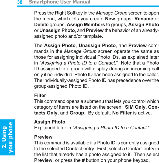          Smartphone User Manual2. Using  your phoneSmartphone User Manual2. Using  your phone3839Press the Right Softkey in the Manage Group screen to open the menu, which lets you create New groups, Rename or Delete groups, Assign Members to groups, Assign Photo or Unassign Photo, and Preview the behavior of an already-assigned photo and/or template.The Assign Photo, Unassign Photo, and Preview com-mands in the Manage Group screen operate the same as those for assigning individual Photo IDs, as explained later in “Assigning a Photo ID to a Contact.”  Note that a Photo ID assigned to a group will display during an incoming call only if no individual Photo ID has been assigned to the caller.  The individually-assigned Photo ID has precedence over the group-assigned Photo ID.FilterThis command opens a submenu that lets you control which category of items are listed on the screen:  SIM Only, Con-tacts Only, and Group.  By default, No Filter is active.Assign PhotoExplained later in “Assigning a Photo ID to a Contact.”PreviewThis command is available if a Photo ID is currently assigned to the selected Contact entry.  First, select a Contact entry in the list that already has a photo assigned to it.  Then select Preview, or press the # button on your phone keypad.