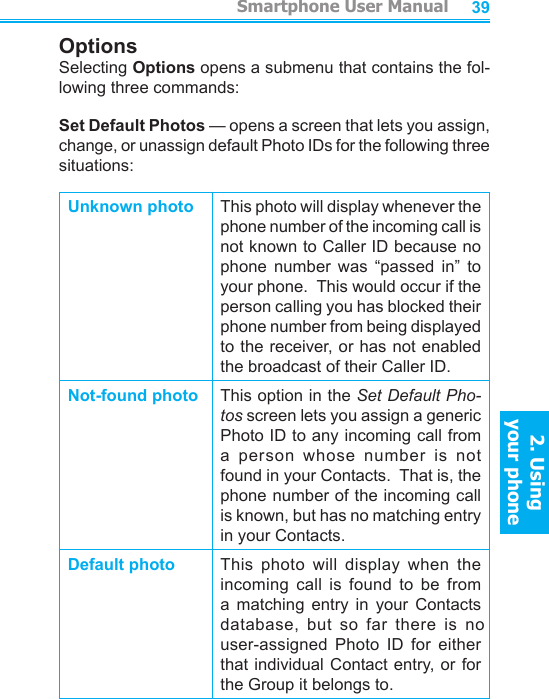          Smartphone User Manual2. Using  your phoneSmartphone User Manual2. Using  your phone3839OptionsSelecting Options opens a submenu that contains the fol-lowing three commands:Set Default Photos — opens a screen that lets you assign, change, or unassign default Photo IDs for the following three situations:Unknown photo This photo will display whenever the phone number of the incoming call is not known to Caller ID because no phone  number  was  “passed  in”  to your phone.  This would occur if the person calling you has blocked their phone number from being displayed to the receiver, or has not enabled the broadcast of their Caller ID.Not-found photo This option in the Set Default Pho-tos screen lets you assign a generic Photo ID to any incoming call from a  person  whose  number  is  not found in your Contacts.  That is, the phone number of the incoming call is known, but has no matching entry in your Contacts.Default photo This  photo  will  display  when  the incoming  call  is  found  to  be  from a  matching  entry  in  your  Contacts database,  but  so  far  there  is  no user-assigned  Photo  ID  for  either that individual Contact entry, or for the Group it belongs to.