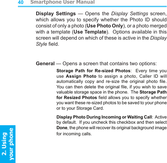          Smartphone User Manual2. Using  your phoneSmartphone User Manual2. Using  your phone4041Display  Settings  —  Opens  the  Display  Settings screen, which allows you  to  specify  whether  the Photo ID should consist of only a photo (Use Photo Only), or a photo merged with a template (Use Template).  Options available in this screen will depend on which of these is active in the Display Style eld.General — Opens a screen that contains two options:    Storage  Path  for  Re-sized  Photos:    Every  time  you use  Assign  Photo  to  assign  a  photo,  Caller  ID  will automatically  copy  and  re-size  the  original  photo  le.  You can then delete the original le, if you wish to save valuable storage space in the phone.  The Storage Path for Resized Photos eld allows you to specify whether you want these re-sized photos to be saved to your phone or to your Storage Card.    Display Photo During Incoming or Waiting Call:  Active by default.  If you uncheck this checkbox and then select Done, the phone will recover its original background image for incoming calls.