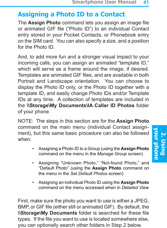          Smartphone User Manual2. Using  your phoneSmartphone User Manual2. Using  your phone4041Assigning a Photo ID to a ContactThe Assign Photo command lets you assign an image le or animated GIF le (“Photo ID”) to an individual Contact entry stored in your Pocket Contacts, or Phonebook entry on the SIM card.  You can also specify a size, and a position for the Photo ID.And, to add more fun and a stronger visual impact to your incoming calls, you can assign an animated “template ID,” which will serve as  a  frame  around the image, if desired.  Templates are animated GIF les, and are available in both Portrait  and  Landscape  orientation.    You  can  choose  to display the Photo ID only, or the Photo ID together with a template ID, and easily change Photo IDs and/or Template IDs at any time.  A collection of templates are included in the \\Storage\My Documents\IA Caller ID Photos folder of your phone.NOTE:  The steps in this section are for the Assign Photo command  on  the  main  menu  (individual  Contact  assign-ment), but this same basic procedure can also be followed when:•     Assigning a Photo ID to a Group (using the Assign Photo command on the menu in the Manage Group screen)•    Assigning  “Unknown  Photo,”  “Not-found  Photo,”  and “Default Photo” (using  the  Assign Photo command  on the menu in the Set Default Photos screen)•     Assigning an individual Photo ID using the Assign Photo command on the menu accessed when in Detailed ViewFirst, make sure the photo you want to use is either a JPEG, BMP, or GIF le (either still or animated GIF).  By default, the \\Storage\My Documents folder is searched for these le types.  If the le you want to use is located somewhere else, you can optionally search other folders in Step 2 below.