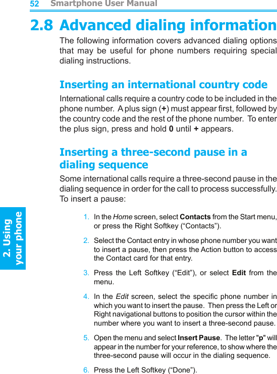          Smartphone User Manual2. Using  your phoneSmartphone User Manual2. Using  your phone52532.8 Advanced dialing informationThe following information covers advanced dialing options that  may  be  useful  for  phone  numbers  requiring  special dialing instructions.Inserting an international country codeInternational calls require a country code to be included in the phone number.  A plus sign (+) must appear rst, followed by the country code and the rest of the phone number.  To enter the plus sign, press and hold 0 until + appears.Inserting a three-second pause in a dialing sequenceSome international calls require a three-second pause in the dialing sequence in order for the call to process successfully.  To insert a pause:1.  In the Home screen, select Contacts from the Start menu, or press the Right Softkey (“Contacts”).2.  Select the Contact entry in whose phone number you want to insert a pause, then press the Action button to access the Contact card for that entry.3.  Press  the  Left  Softkey  (“Edit”),  or  select  Edit  from  the menu.4.  In  the Edit screen,  select the specic  phone number in which you want to insert the pause.  Then press the Left or Right navigational buttons to position the cursor within the number where you want to insert a three-second pause.5.  Open the menu and select Insert Pause.  The letter &quot;p&quot; will appear in the number for your reference, to show where the three-second pause will occur in the dialing sequence.6.  Press the Left Softkey (“Done”).