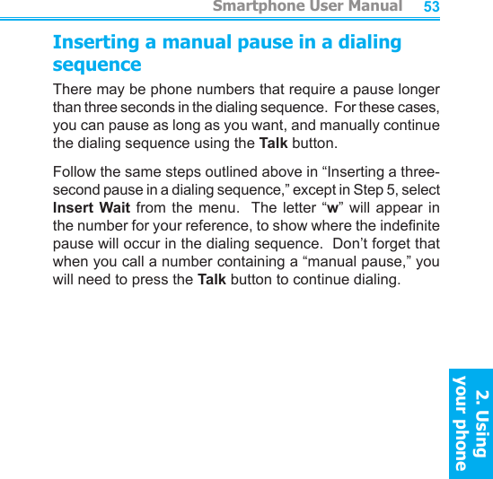          Smartphone User Manual2. Using  your phoneSmartphone User Manual2. Using  your phone5253Inserting a manual pause in a dialing sequenceThere may be phone numbers that require a pause longer than three seconds in the dialing sequence.  For these cases, you can pause as long as you want, and manually continue the dialing sequence using the Talk button.Follow the same steps outlined above in “Inserting a three-second pause in a dialing sequence,” except in Step 5, select Insert Wait from  the  menu.  The letter “w”  will  appear  in the number for your reference, to show where the indenite pause will occur in the dialing sequence.  Don’t forget that when you call a number containing a “manual pause,” you will need to press the Talk button to continue dialing.
