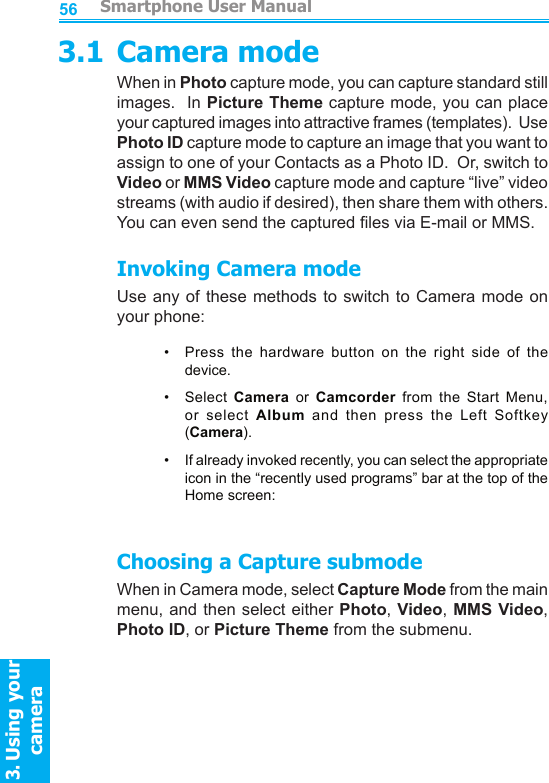         Smartphone User Manual3. Using your cameraSmartphone User Manual3. Using your camera56573.1 Camera modeWhen in Photo capture mode, you can capture standard still images.  In Picture Theme capture mode, you can place your captured images into attractive frames (templates).  Use Photo ID capture mode to capture an image that you want to assign to one of your Contacts as a Photo ID.  Or, switch to Video or MMS Video capture mode and capture “live” video streams (with audio if desired), then share them with others.  You can even send the captured les via E-mail or MMS.Invoking Camera modeUse any of these  methods  to  switch to Camera mode on your phone:•   Press  the  hardware  button  on  the  right  side  of  the device. •   Select  Camera  or  Camcorder  from  the  Start  Menu, or  select  Album  and  then  press  the  Left  Softkey (Camera).•     If already invoked recently, you can select the appropriate icon in the “recently used programs” bar at the top of the Home screen:Choosing a Capture submodeWhen in Camera mode, select Capture Mode from the main menu, and then select either Photo, Video, MMS Video, Photo ID, or Picture Theme from the submenu.