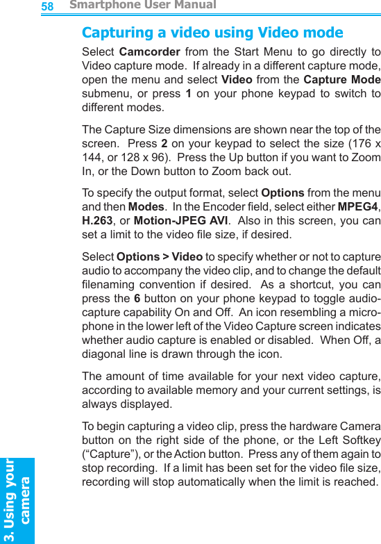         Smartphone User Manual3. Using your cameraSmartphone User Manual3. Using your camera5859Capturing a video using Video modeSelect  Camcorder  from  the  Start  Menu  to  go  directly  to Video capture mode.  If already in a different capture mode, open the menu and select Video from the Capture Mode submenu,  or  press  1  on  your  phone  keypad  to  switch  to different modes.The Capture Size dimensions are shown near the top of the screen.  Press 2 on your keypad to select the size (176 x 144, or 128 x 96).  Press the Up button if you want to Zoom In, or the Down button to Zoom back out.To specify the output format, select Options from the menu and then Modes.  In the Encoder eld, select either MPEG4, H.263, or Motion-JPEG AVI.  Also in this screen, you can set a limit to the video le size, if desired.Select Options &gt; Video to specify whether or not to capture audio to accompany the video clip, and to change the default lenaming  convention  if  desired.   As  a  shortcut,  you  can press the 6 button on your phone keypad to toggle audio-capture capability On and Off.  An icon resembling a micro-phone in the lower left of the Video Capture screen indicates whether audio capture is enabled or disabled.  When Off, a diagonal line is drawn through the icon.The amount of time available for your next video capture, according to available memory and your current settings, is always displayed.To begin capturing a video clip, press the hardware Camera button on the  right  side  of the phone,  or  the  Left Softkey (“Capture”), or the Action button.  Press any of them again to stop recording.  If a limit has been set for the video le size, recording will stop automatically when the limit is reached.