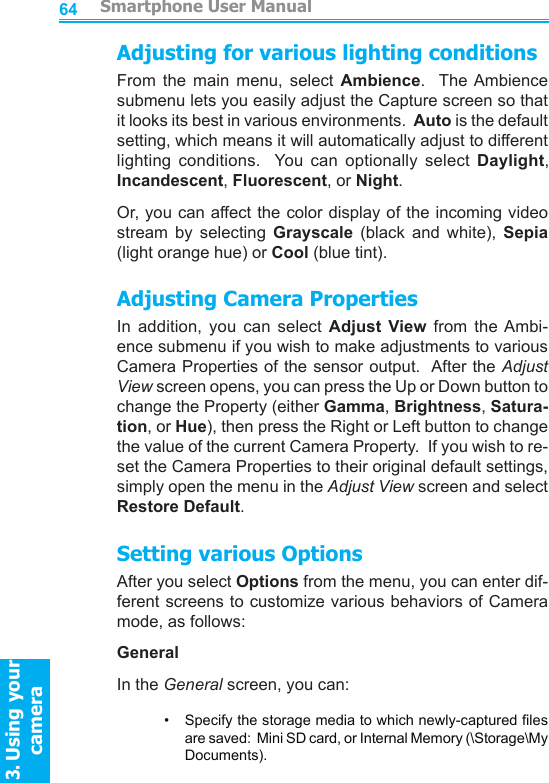          Smartphone User Manual3. Using your cameraSmartphone User Manual3. Using your camera6465Adjusting for various lighting conditionsFrom  the  main  menu,  select  Ambience.    The Ambience submenu lets you easily adjust the Capture screen so that it looks its best in various environments.  Auto is the default setting, which means it will automatically adjust to different lighting  conditions.    You  can  optionally  select  Daylight, Incandescent, Fluorescent, or Night.Or, you can affect the color display of the incoming video stream  by  selecting  Grayscale  (black  and  white),  Sepia (light orange hue) or Cool (blue tint).Adjusting Camera PropertiesIn  addition,  you  can  select  Adjust  View  from  the Ambi-ence submenu if you wish to make adjustments to various Camera Properties of the sensor output.  After the Adjust View screen opens, you can press the Up or Down button to change the Property (either Gamma, Brightness, Satura-tion, or Hue), then press the Right or Left button to change the value of the current Camera Property.  If you wish to re-set the Camera Properties to their original default settings, simply open the menu in the Adjust View screen and select Restore Default.Setting various OptionsAfter you select Options from the menu, you can enter dif-ferent screens to customize various behaviors of Camera mode, as follows:GeneralIn the General screen, you can:•     Specify the storage media to which newly-captured les are saved:  Mini SD card, or Internal Memory (\Storage\My Documents).