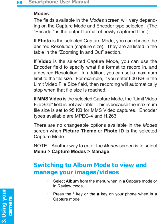          Smartphone User Manual3. Using your cameraSmartphone User Manual3. Using your camera6667ModesThe elds available in the Modes screen will vary depend-ing on the Capture Mode and Encoder type selected.  (The “Encoder” is the output format of newly-captured les.)If Photo is the selected Capture Mode, you can choose the desired Resolution (capture size).  They are all listed in the table in the “Zooming In and Out” section.If  Video  is  the  selected  Capture  Mode,  you  can  use  the Encoder eld to specify  what  le  format to record in, and a desired Resolution.  In addition, you can set a maximum limit to the le size.  For example, if you enter 600 KB in the Limit Video File Size eld, then recording will automatically stop when that le size is reached.If MMS Video is the selected Capture Mode, the “Limit Video File Size” eld is not available.  This is because the maximum le size is set to 95 KB for MMS Video captures.  Encoder types available are MPEG-4 and H.263.There  are  no  changeable  options  available  in  the  Modes screen when Picture Theme or Photo  ID is the selected Capture Mode.NOTE:   Another way to enter the Modes screen is to select Menu &gt; Capture Modes &gt; Manage.Switching to Album Mode to view and manage your images/videos•     Select Album from the menu when in a Capture mode or in Review mode.•     Press  the * key or the  #  key  on  your  phone  when  in  a Capture mode.