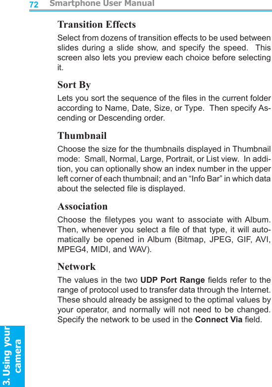          Smartphone User Manual3. Using your cameraSmartphone User Manual3. Using your camera7273Transition EffectsSelect from dozens of transition effects to be used between slides  during  a  slide  show,  and  specify  the  speed.    This screen also lets you preview each choice before selecting it.Sort ByLets you sort the sequence of the les in the current folder according to Name, Date, Size, or Type.  Then specify As-cending or Descending order.ThumbnailChoose the size for the thumbnails displayed in Thumbnail mode:  Small, Normal, Large, Portrait, or List view.  In addi-tion, you can optionally show an index number in the upper left corner of each thumbnail; and an “Info Bar” in which data about the selected le is displayed.AssociationChoose  the  letypes  you  want  to  associate  with Album.  Then, whenever you  select a le of that  type, it will auto-matically  be  opened  in Album  (Bitmap,  JPEG,  GIF, AVI, MPEG4, MIDI, and WAV).NetworkThe values in the two UDP Port Range elds refer to the range of protocol used to transfer data through the Internet.  These should already be assigned to the optimal values by your operator,  and normally will  not  need  to  be changed.  Specify the network to be used in the Connect Via eld.