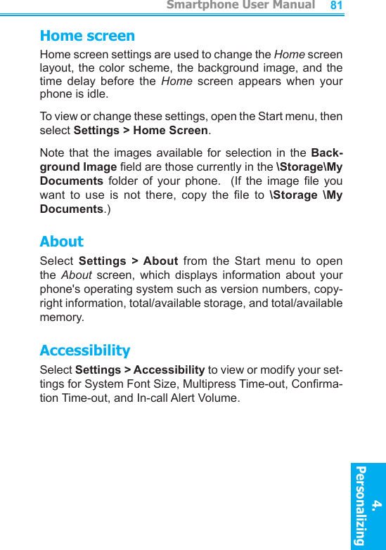          Smartphone User Manual4. Personalizing Smartphone User Manual4. Personalizing 8081Home screenHome screen settings are used to change the Home screen layout, the color scheme, the background image, and the time  delay  before  the  Home  screen  appears  when  your phone is idle.To view or change these settings, open the Start menu, then select Settings &gt; Home Screen.Note that  the  images available  for  selection in  the  Back-ground Image eld are those currently in the \Storage\My Documents  folder  of  your  phone.    (If  the  image le  you want  to  use  is  not  there,  copy  the  le  to  \Storage  \My Documents.)AboutSelect  Settings  &gt; About  from  the  Start  menu  to  open the  About  screen,  which  displays  information  about  your phone&apos;s operating system such as version numbers, copy-right information, total/available storage, and total/available memory.AccessibilitySelect Settings &gt; Accessibility to view or modify your set-tings for System Font Size, Multipress Time-out, Conrma-tion Time-out, and In-call Alert Volume.