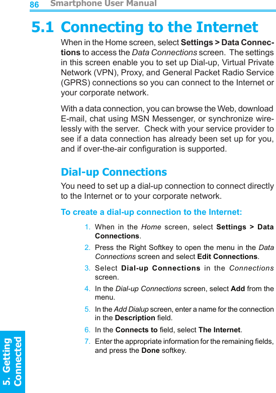          Smartphone User Manual5.  Getting ConnectedSmartphone User Manual5.  Getting Connected86875.1 Connecting to the InternetWhen in the Home screen, select Settings &gt; Data Connec-tions to access the Data Connections screen.  The settings in this screen enable you to set up Dial-up, Virtual Private Network (VPN), Proxy, and General Packet Radio Service (GPRS) connections so you can connect to the Internet or your corporate network.With a data connection, you can browse the Web, download E-mail, chat using MSN Messenger, or synchronize wire-lessly with the server.  Check with your service provider to see if a data connection has already been set up for you, and if over-the-air conguration is supported.Dial-up ConnectionsYou need to set up a dial-up connection to connect directly to the Internet or to your corporate network.To create a dial-up connection to the Internet:1.  When  in  the  Home screen,  select  Settings  &gt;  Data Connections.2.  Press the Right Softkey to open the menu in the Data Connections screen and select Edit Connections.3.  Select Dial-up  Connections  in  the  Connections screen.4.  In the Dial-up Connections screen, select Add from the menu.5.  In the Add Dialup screen, enter a name for the connection in the Description eld.6.  In the Connects to eld, select The Internet.7.  Enter the appropriate information for the remaining elds, and press the Done softkey.