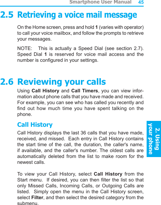          Smartphone User Manual2. Using  your phoneSmartphone User Manual2. Using  your phone44452.5Retrieving a voice mail messageOn the Home screen, press and hold 1 (varies with operator) to call your voice mailbox, and follow the prompts to retrieve your messages.NOTE:     This  is  actually  a  Speed  Dial  (see  section  2.7).  Speed  Dial  1  is  reserved  for  voice  mail  access  and  the number is congured in your settings.2.6 Reviewing your callsUsing Call  History  and  Call Timers, you can view  infor-mation about phone calls that you have made and received.  For example, you can see who has called you recently and nd  out  how  much  time  you  have  spent  talking  on  the phone.Call HistoryCall History displays the last 36 calls that you have made, received, and missed.  Each entry in Call History contains the  start  time  of  the  call,  the  duration,  the  caller&apos;s  name, if  available,  and  the  caller&apos;s  number. The  oldest  calls  are automatically  deleted  from  the  list  to  make  room  for  the newest calls.To  view  your  Call  History,  select  Call  History  from  the Start menu.   If desired, you can then lter the  list so that only  Missed  Calls,  Incoming  Calls,  or  Outgoing  Calls  are listed.  Simply  open  the  menu in the  Call  History  screen, select Filter, and then select the desired category from the submenu.