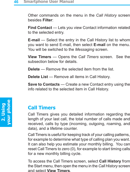          Smartphone User Manual2. Using  your phoneSmartphone User Manual2. Using  your phone4647Other commands on  the  menu  in the Call  History  screen besides Filter:Find Contact — Lets you view Contact information related to the selected entry.E-mail — Select the entry in the Call History list to whom you want to send E-mail, then select E-mail on the menu.  You will be switched to the Messaging screen.View Timers — Opens the Call Timers screen.  See the subsection below for details.Delete — Remove the selected item from the list.Delete List — Remove all items in Call History.Save to Contacts — Create a new Contact entry using the info related to the selected item in Call History.Call TimersCall  Timers  gives  you  detailed  information  regarding  the length of your last call, the total number of calls made and received, calls by type (incoming, outgoing, roaming, and data), and a lifetime counter.Call Timers is useful for keeping track of your calling patterns, for example to determine what type of calling plan you want.  It can also help you estimate your monthly billing.  You can reset Call Timers to zero (0), for example to start timing calls for a new monthly billing cycle.To access the Call Timers screen, select Call History from the Start menu, then open the menu in the Call History screen and select View Timers.