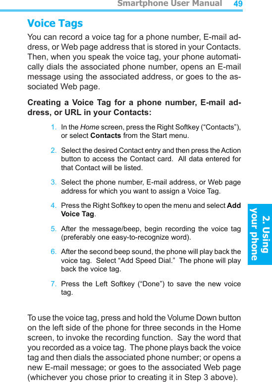          Smartphone User Manual2. Using  your phoneSmartphone User Manual2. Using  your phone4849Voice TagsYou can record a voice tag for a phone number, E-mail ad-dress, or Web page address that is stored in your Contacts.  Then, when you speak the voice tag, your phone automati-cally dials the associated phone number, opens an E-mail message using the associated address, or goes to the as-sociated Web page.Creating  a  Voice  Tag  for  a  phone  number,  E-mail  ad-dress, or URL in your Contacts:1.  In the Home screen, press the Right Softkey (“Contacts”), or select Contacts from the Start menu.2.  Select the desired Contact entry and then press the Action button to access the Contact card.  All data entered for that Contact will be listed.3.  Select the phone number, E-mail address, or Web page address for which you want to assign a Voice Tag.4.  Press the Right Softkey to open the menu and select Add  Voice Tag.5.  After  the  message/beep,  begin  recording  the  voice  tag (preferably one easy-to-recognize word).6.  After the second beep sound, the phone will play back the voice tag.  Select “Add Speed Dial.”  The phone will play back the voice tag.7.  Press  the  Left  Softkey  (“Done”)  to  save  the  new  voice tag.To use the voice tag, press and hold the Volume Down button on the left side of the phone for three seconds in the Home screen, to invoke the recording function.  Say the word that you recorded as a voice tag.  The phone plays back the voice tag and then dials the associated phone number; or opens a new E-mail message; or goes to the associated Web page (whichever you chose prior to creating it in Step 3 above).