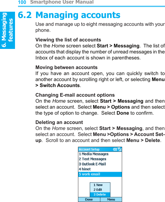 6. Messaging features         Smartphone User Manual1006. Messaging featuresSmartphone User Manual 1016.2 Managing accountsUse and manage up to eight messaging accounts with your phone.Viewing the list of accountsOn the Home screen select Start &gt; Messaging.  The list of accounts that display the number of unread messages in the Inbox of each account is shown in parentheses.Moving between accountsIf  you  have  an  account  open,  you  can  quickly  switch  to another account by scrolling right or left, or selecting Menu &gt; Switch Accounts.Changing E-mail account optionsOn the Home screen, select Start &gt; Messaging and then select an account.  Select Menu &gt; Options and then select the type of option to change.  Select Done to conrm.Deleting an accountOn the Home screen, select Start &gt; Messaging, and then select an account.  Select Menu &gt;Options &gt; Account Set-up.  Scroll to an account and then select Menu &gt; Delete.