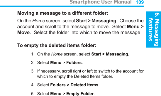 6. Messaging features         Smartphone User Manual1086. Messaging featuresSmartphone User Manual 109Moving a message to a different folder:On the Home screen, select Start &gt; Messaging.  Choose the account and scroll to the message to move.  Select Menu &gt; Move.  Select the folder into which to move the message.To empty the deleted items folder:1.  On the Home screen, select Start &gt; Messaging.2.  Select Menu &gt; Folders.3.  If necessary, scroll right or left to switch to the account for which to empty the Deleted Items folder.4.  Select Folders &gt; Deleted Items.5.  Select Menu &gt; Empty Folder.