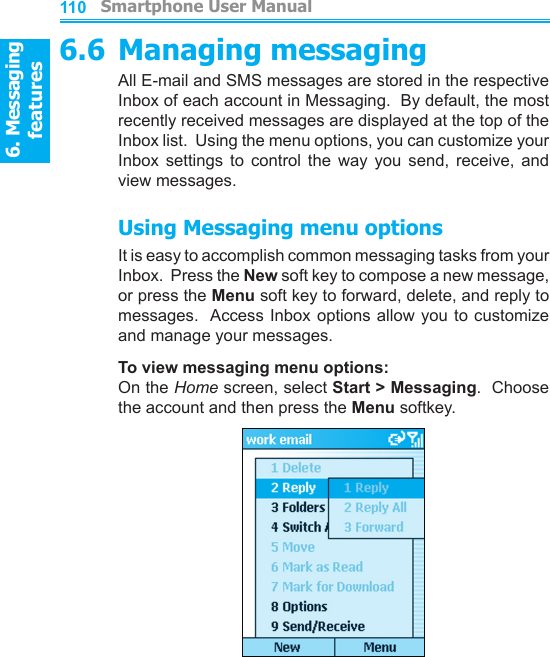 6. Messaging features         Smartphone User Manual1106. Messaging featuresSmartphone User Manual 1116.6 Managing messagingAll E-mail and SMS messages are stored in the respective Inbox of each account in Messaging.  By default, the most recently received messages are displayed at the top of the Inbox list.  Using the menu options, you can customize your Inbox  settings  to  control  the  way  you  send,  receive,  and view messages.Using Messaging menu optionsIt is easy to accomplish common messaging tasks from your Inbox.  Press the New soft key to compose a new message, or press the Menu soft key to forward, delete, and reply to messages.  Access Inbox  options  allow you to customize and manage your messages.To view messaging menu options: On the Home screen, select Start &gt; Messaging.  Choose the account and then press the Menu softkey.