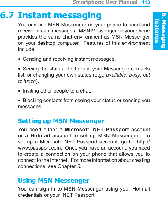 6. Messaging features         Smartphone User Manual1126. Messaging featuresSmartphone User Manual 1136.7 Instant messagingYou can use MSN Messenger on your phone to send and receive instant messages.  MSN Messenger on your phone provides the same chat environment as MSN Messenger on your desktop  computer.  Features of this  environment include:•  Sending and receiving instant messages.•  Seeing the status of others in your Messenger contacts list, or changing your own status (e.g., available, busy, out to lunch).•  Inviting other people to a chat.•  Blocking contacts from seeing your status or sending you messages.Setting up MSN MessengerYou  need  either  a  Microsoft  .NET  Passport  account or  a  Hotmail  account  to  set  up  MSN  Messenger.    To set  up  a  Microsoft  .NET  Passport  account,  go  to:  http://www.passport.com.  Once you have an account, you need to  create  a  connection  on  your  phone  that  allows  you  to connect to the Internet.  For more information about creating connections, see Chapter 5.Using MSN MessengerYou  can  sign  in  to  MSN  Messenger  using  your  Hotmail credentials or your .NET Passport.